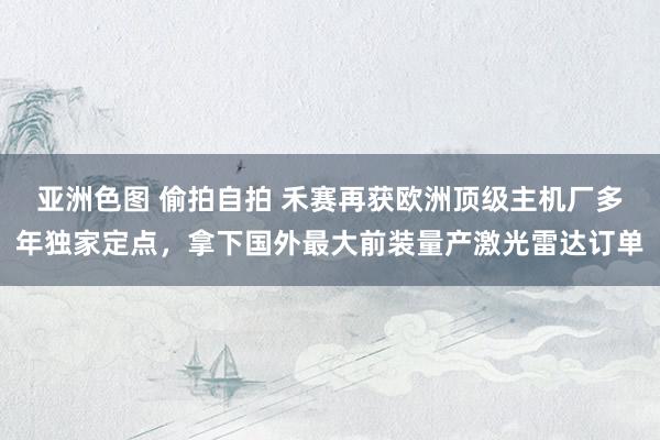 亚洲色图 偷拍自拍 禾赛再获欧洲顶级主机厂多年独家定点，拿下国外最大前装量产激光雷达订单