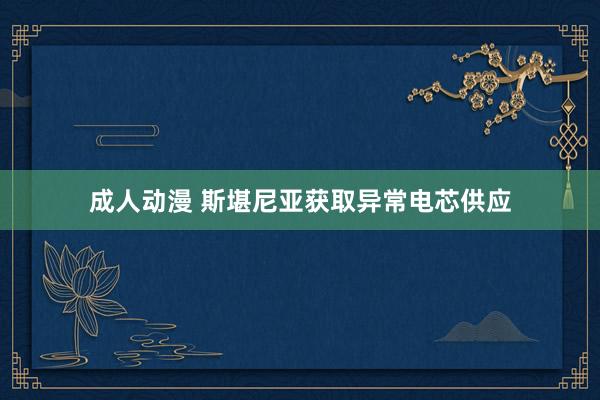 成人动漫 斯堪尼亚获取异常电芯供应
