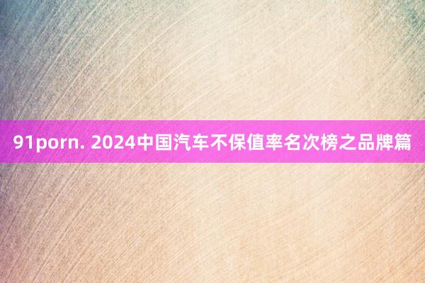 91porn. 2024中国汽车不保值率名次榜之品牌篇