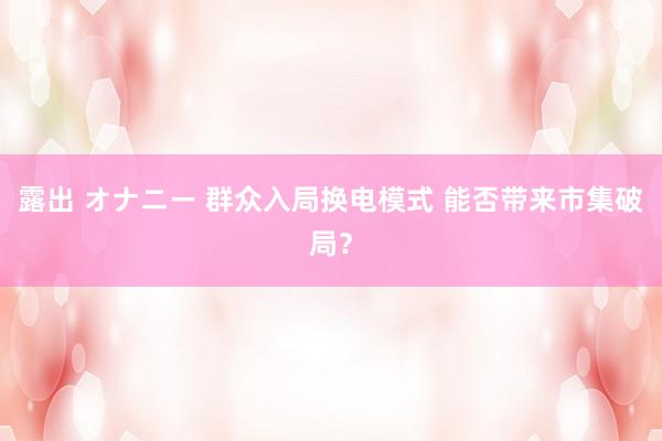 露出 オナニー 群众入局换电模式 能否带来市集破局？