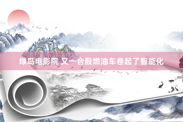 绿岛电影院 又一合股燃油车卷起了智能化