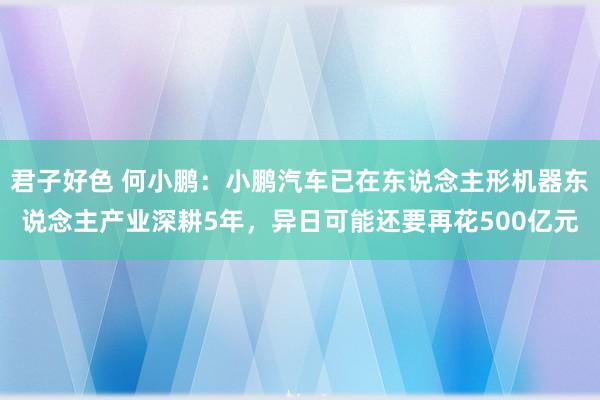 君子好色 何小鹏：小鹏汽车已在东说念主形机器东说念主产业深耕5年，异日可能还要再花500亿元