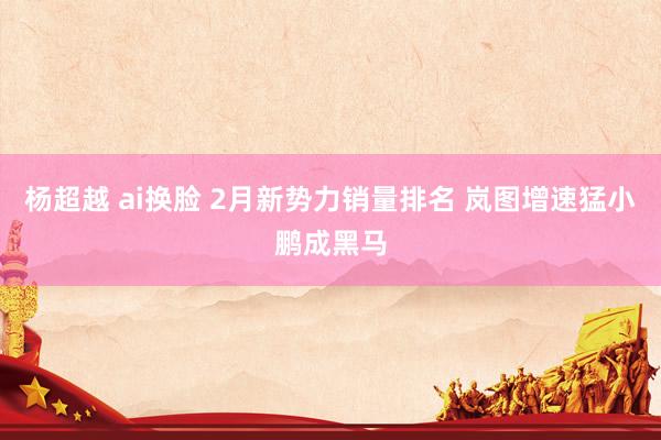 杨超越 ai换脸 2月新势力销量排名 岚图增速猛小鹏成黑马