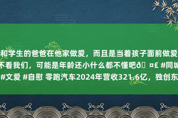 和学生的爸爸在他家做爱，而且是当着孩子面前做爱，太刺激了，孩子完全不看我们，可能是年龄还小什么都不懂吧🤣 #同城 #文爱 #自慰 零跑汽车2024年营收321.6亿，独创东谈主朱江明解密崛起背后