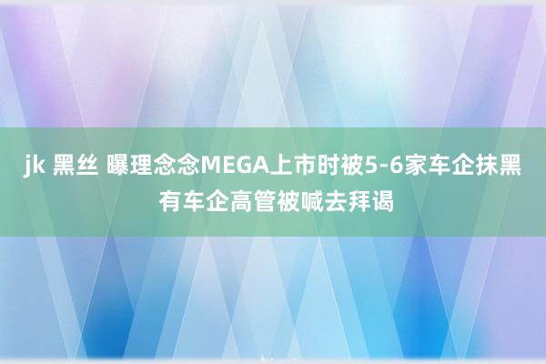 jk 黑丝 曝理念念MEGA上市时被5-6家车企抹黑 有车企高管被喊去拜谒