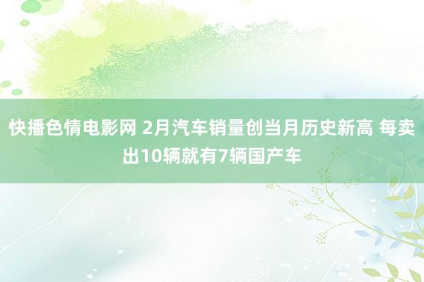 快播色情电影网 2月汽车销量创当月历史新高 每卖出10辆就有7辆国产车
