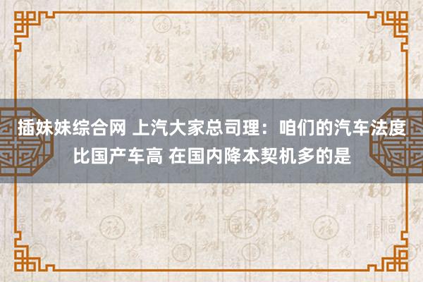 插妹妹综合网 上汽大家总司理：咱们的汽车法度比国产车高 在国内降本契机多的是