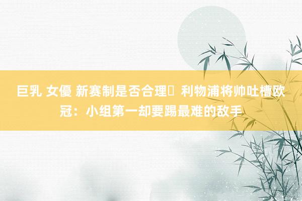 巨乳 女優 新赛制是否合理❓利物浦将帅吐槽欧冠：小组第一却要踢最难的敌手